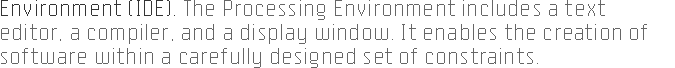ENVIRONMENT (IDE). The Processing 
		environment includes a text editor, a compiler, and a display window. It enables the creation 
		of software within a carefully designed set of constraints.